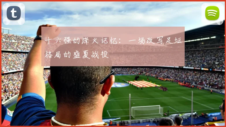 十六强的烽火记忆：一场改写足坛格局的盛夏战役