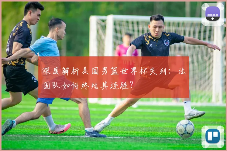 深度解析美国男篮世界杯失利：法国队如何终结其连胜？