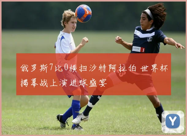 俄罗斯7比0横扫沙特阿拉伯 世界杯揭幕战上演进球盛宴